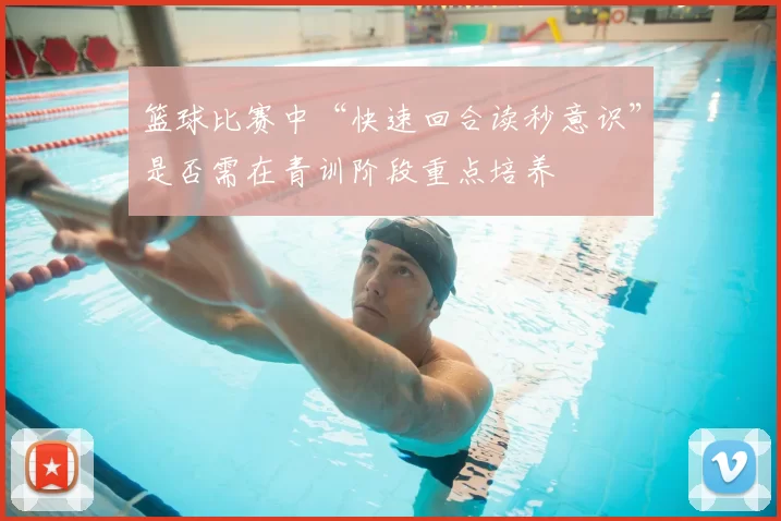 篮球比赛中“快速回合读秒意识”是否需在青训阶段重点培养