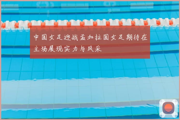 中国女足迎战孟加拉国女足期待在主场展现实力与风采