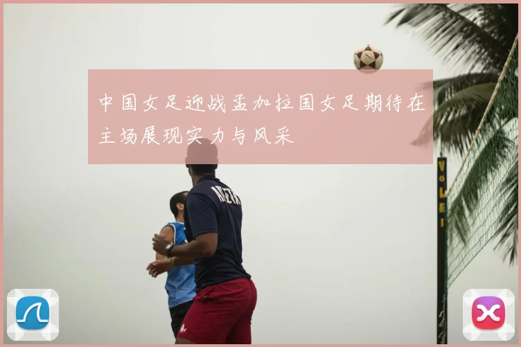 中国女足迎战孟加拉国女足期待在主场展现实力与风采