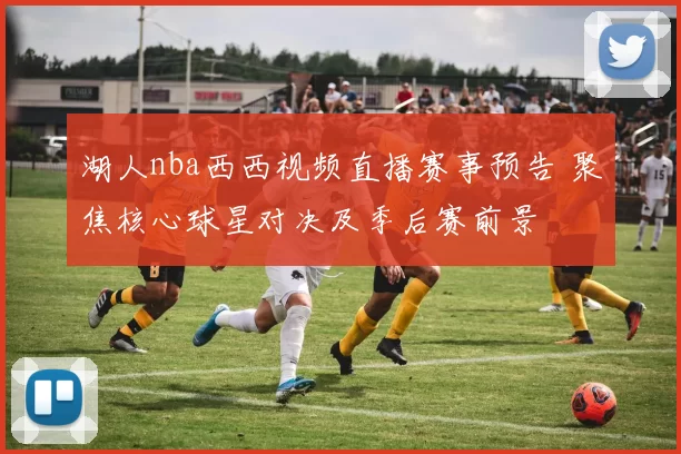 湖人nba西西视频直播赛事预告 聚焦核心球星对决及季后赛前景
