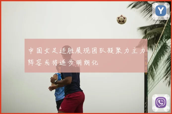 中国女足连胜展现团队凝聚力主力阵容或将逐步明朗化