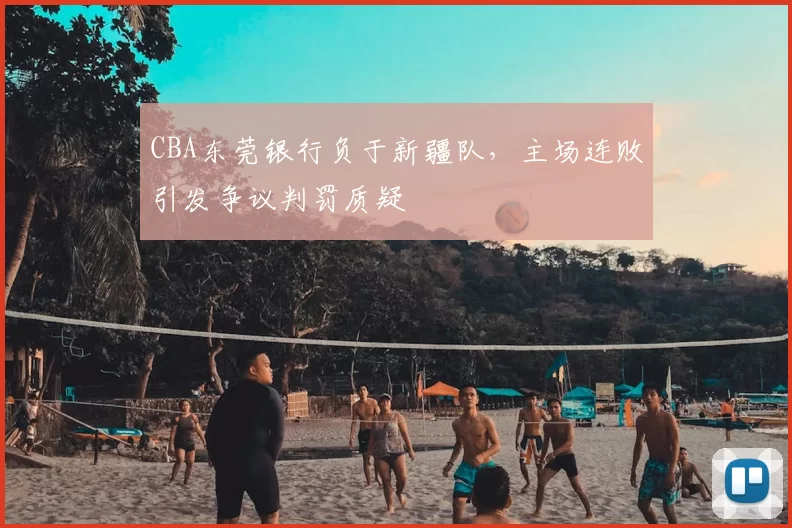 CBA东莞银行负于新疆队，主场连败引发争议判罚质疑