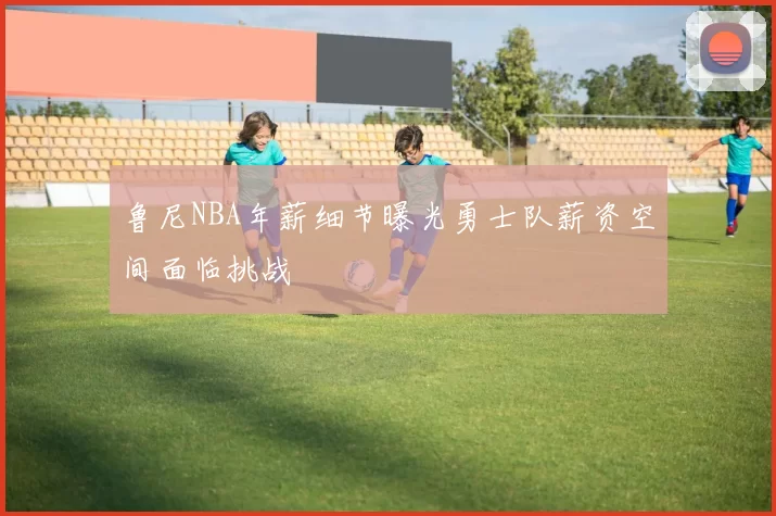 鲁尼NBA年薪细节曝光勇士队薪资空间面临挑战