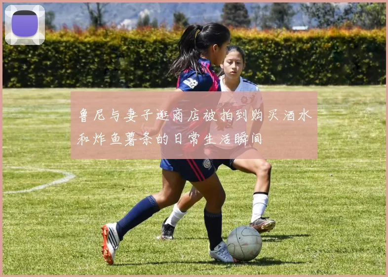 鲁尼与妻子逛商店被拍到购买酒水和炸鱼薯条的日常生活瞬间