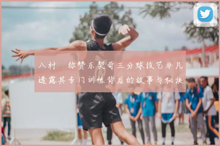 八村塁称赞东契奇三分球技艺非凡透露其专门训练背后的故事与秘诀