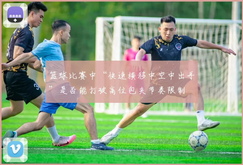 篮球比赛中“快速横移中空中出手”是否能打破高位包夹节奏限制