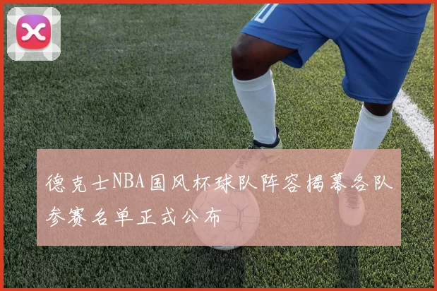 德克士NBA国风杯球队阵容揭幕各队参赛名单正式公布