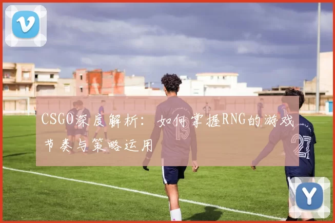 CSGO深度解析：如何掌握RNG的游戏节奏与策略运用