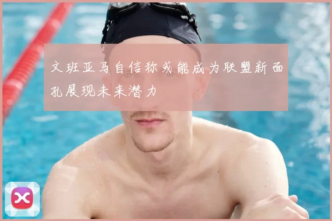 文班亚马自信称或能成为联盟新面孔展现未来潜力