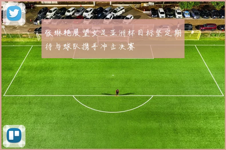 张琳艳展望女足亚洲杯目标坚定期待与球队携手冲击决赛