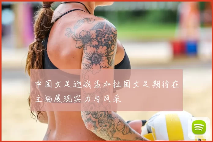 中国女足迎战孟加拉国女足期待在主场展现实力与风采