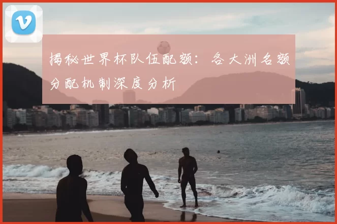 揭秘世界杯队伍配额：各大洲名额分配机制深度分析