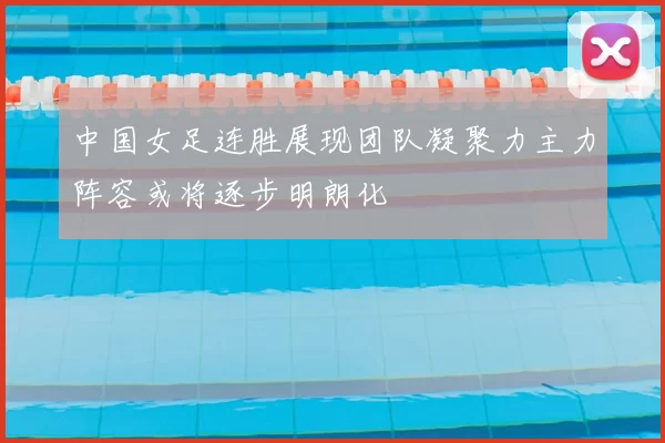 中国女足连胜展现团队凝聚力主力阵容或将逐步明朗化