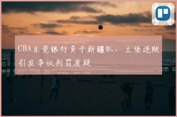 CBA东莞银行负于新疆队,主场连败引发争议判罚质疑