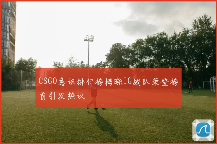CSGO意识排行榜揭晓IG战队荣登榜首引发热议