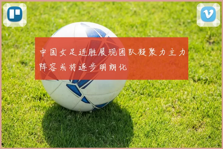 中国女足连胜展现团队凝聚力主力阵容或将逐步明朗化