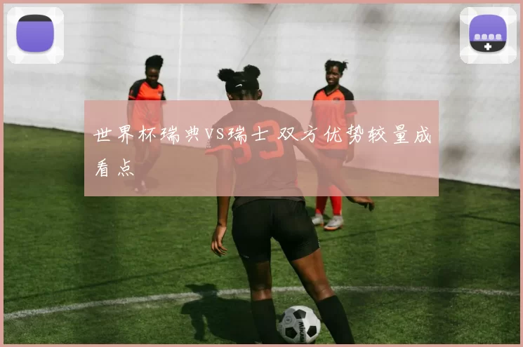 世界杯瑞典vs瑞士 双方优势较量成看点