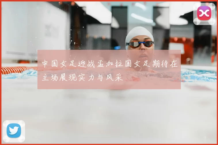 中国女足迎战孟加拉国女足期待在主场展现实力与风采