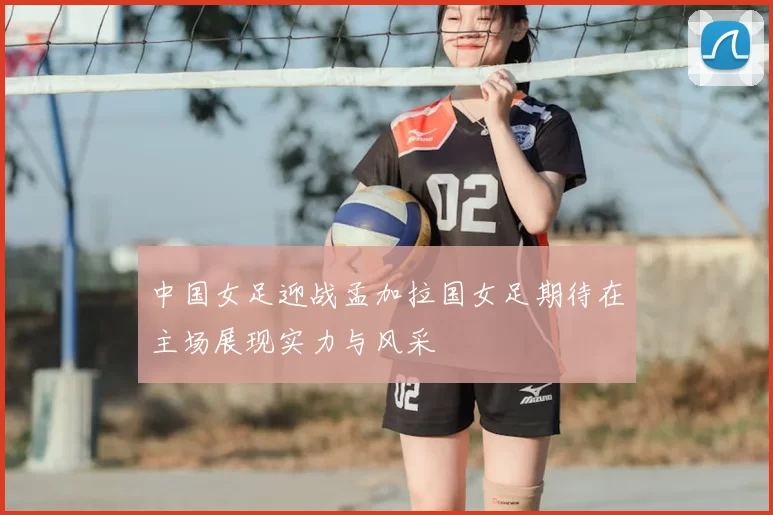 中国女足迎战孟加拉国女足期待在主场展现实力与风采