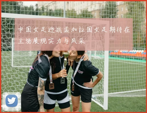 中国女足迎战孟加拉国女足期待在主场展现实力与风采