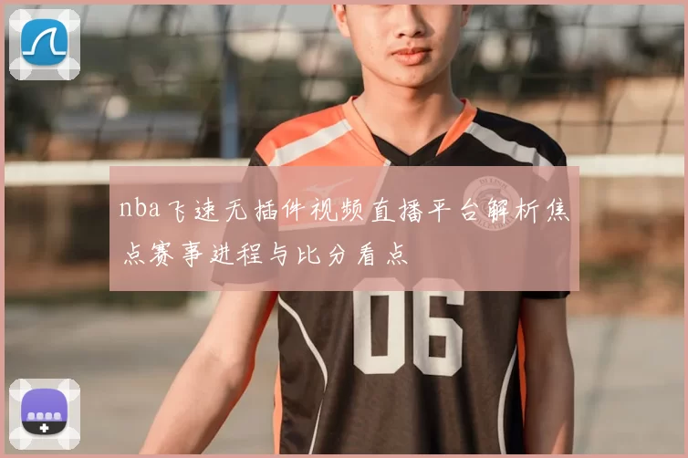nba飞速无插件视频直播平台解析焦点赛事进程与比分看点
