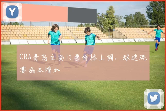 CBA青岛主场门票价格上调，球迷观赛成本增加