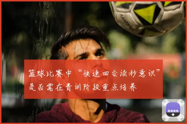 篮球比赛中“快速回合读秒意识”是否需在青训阶段重点培养