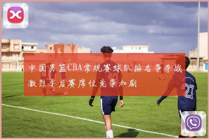 中国男篮CBA常规赛球队排名争夺战激烈季后赛席位竞争加剧