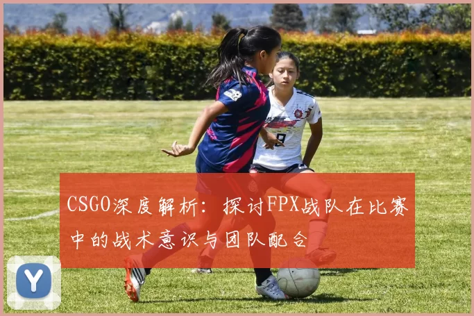 CSGO深度解析：探讨FPX战队在比赛中的战术意识与团队配合
