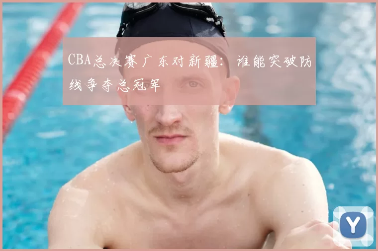 CBA总决赛广东对新疆：谁能突破防线争夺总冠军