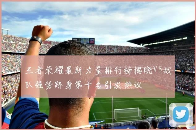 王者荣耀最新力量排行榜揭晓V5战队强势跻身第十名引发热议