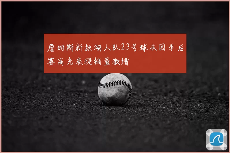 詹姆斯新款湖人队23号球衣因季后赛高光表现销量激增
