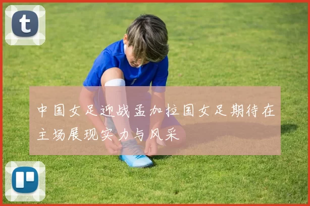 中国女足迎战孟加拉国女足期待在主场展现实力与风采