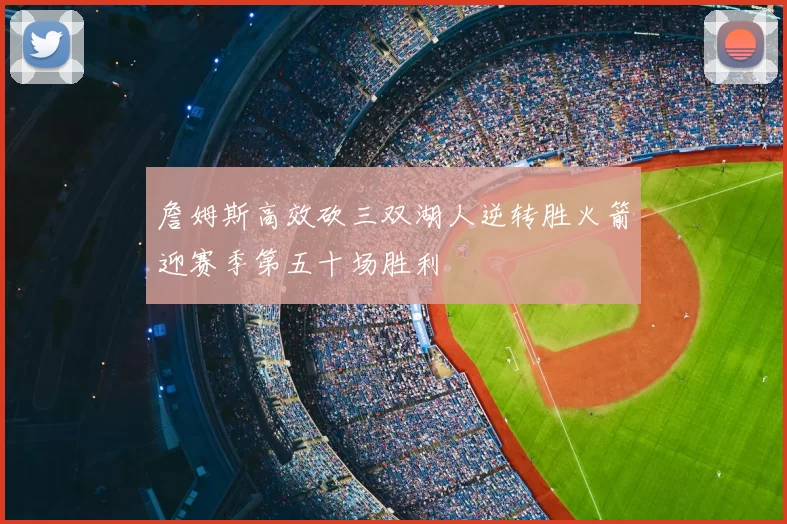 詹姆斯高效砍三双湖人逆转胜火箭迎赛季第五十场胜利