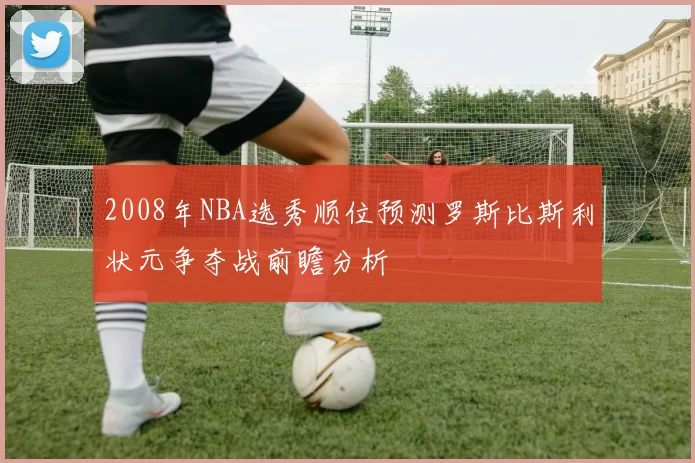 2008年NBA选秀顺位预测罗斯比斯利状元争夺战前瞻分析