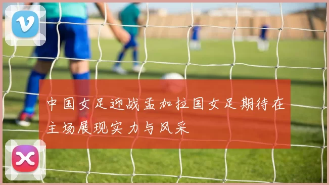 中国女足迎战孟加拉国女足期待在主场展现实力与风采