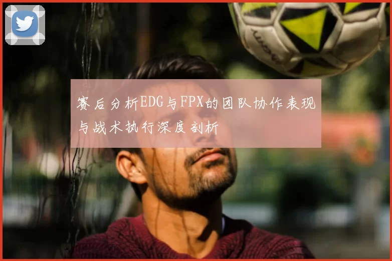 赛后分析EDG与FPX的团队协作表现与战术执行深度剖析