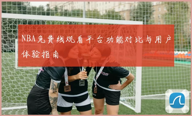 NBA免费线观看平台功能对比与用户体验指南