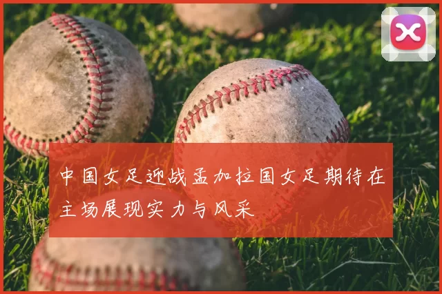 中国女足迎战孟加拉国女足期待在主场展现实力与风采
