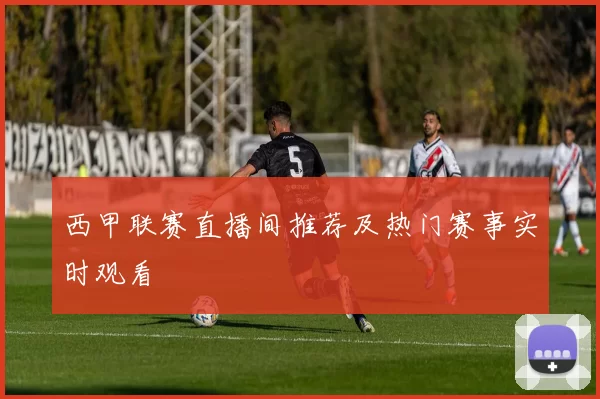 西甲联赛直播间推荐及热门赛事实时观看
