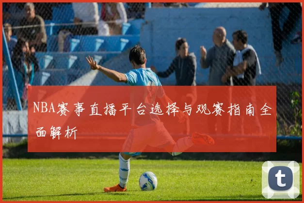 NBA赛事直播平台选择与观赛指南全面解析