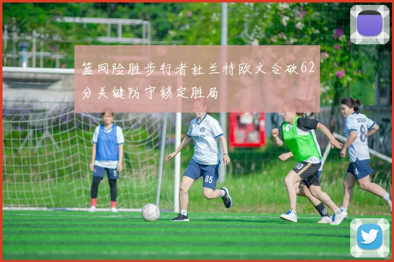 篮网险胜步行者杜兰特欧文合砍62分关键防守锁定胜局