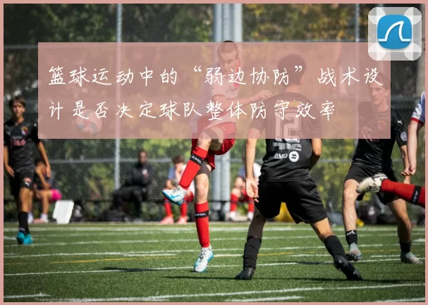 篮球运动中的“弱边协防”战术设计是否决定球队整体防守效率