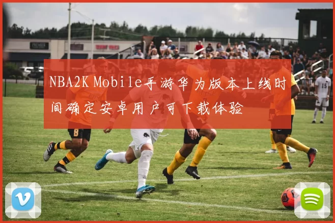 NBA2K Mobile手游华为版本上线时间确定安卓用户可下载体验