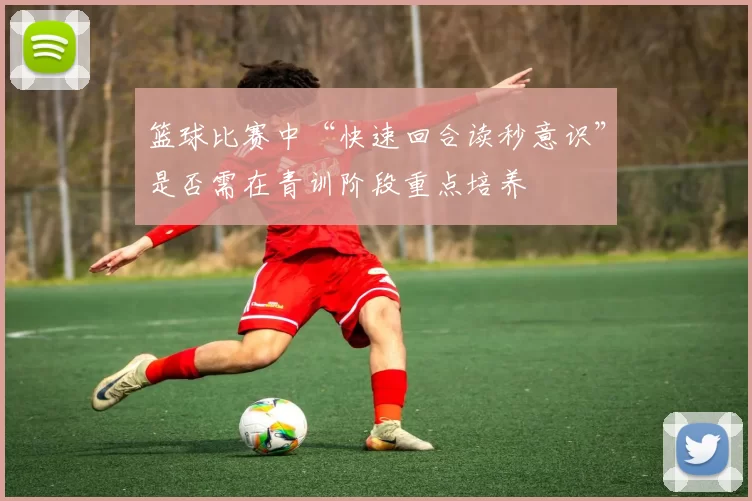 篮球比赛中“快速回合读秒意识”是否需在青训阶段重点培养