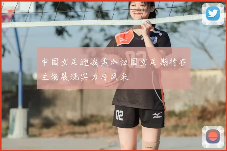 中国女足迎战孟加拉国女足期待在主场展现实力与风采