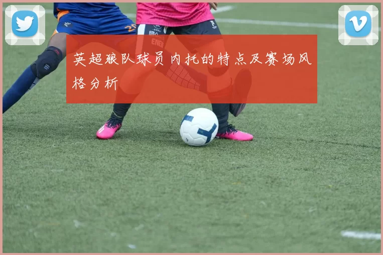 英超狼队球员内托的特点及赛场风格分析