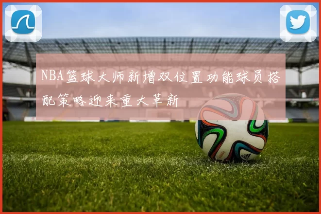 NBA篮球大师新增双位置功能球员搭配策略迎来重大革新