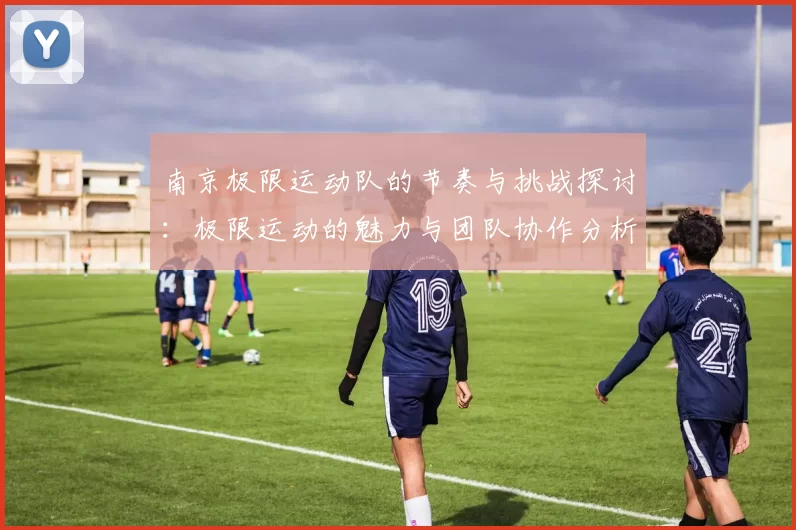 南京极限运动队的节奏与挑战探讨：极限运动的魅力与团队协作分析