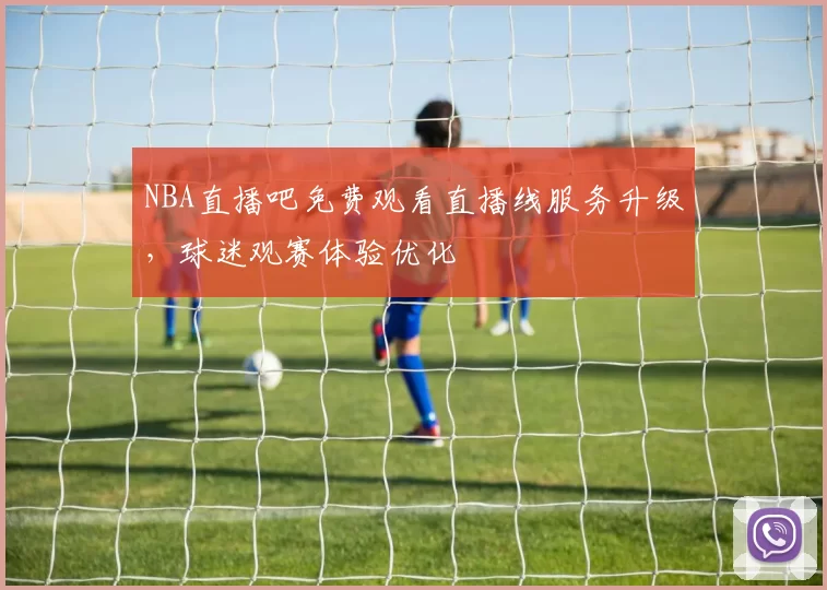 NBA直播吧免费观看直播线服务升级,球迷观赛体验优化
